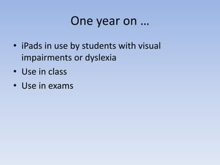 One year on …
• iPads in use by students with visual
impairments or dyslexia
• Use in class
• Use in exams
 