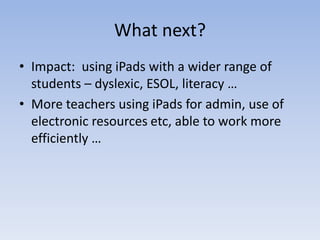 What next?
• Impact: using iPads with a wider range of
students – dyslexic, ESOL, literacy …
• More teachers using iPads for admin, use of
electronic resources etc, able to work more
efficiently …
 