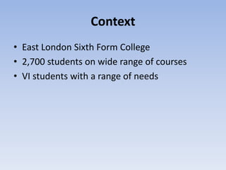 Context
• East London Sixth Form College
• 2,700 students on wide range of courses
• VI students with a range of needs
 