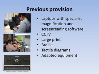 Previous provision
• Laptops with specialist
magnification and
screenreading software
• CCTV
• Large print
• Braille
• Tactile diagrams
• Adapted equipment
 