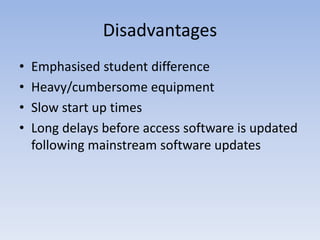 Disadvantages
• Emphasised student difference
• Heavy/cumbersome equipment
• Slow start up times
• Long delays before access software is updated
following mainstream software updates
 