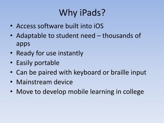 Why iPads?
• Access software built into iOS
• Adaptable to student need – thousands of
apps
• Ready for use instantly
• Easily portable
• Can be paired with keyboard or braille input
• Mainstream device
• Move to develop mobile learning in college
 
