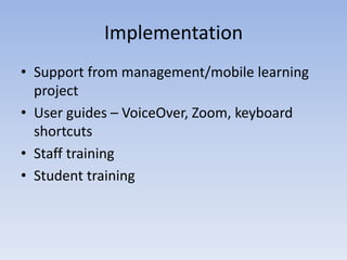Implementation
• Support from management/mobile learning
project
• User guides – VoiceOver, Zoom, keyboard
shortcuts
• Staff training
• Student training
 