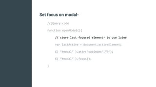 Set focus on modal-
//jQuery code
function openModal(){
// store last focused element- to use later
var lastActive = document.activeElement;
$( “#modal” ).attr(“tabindex”,”0”);
$( “#modal” ).focus();
}
 