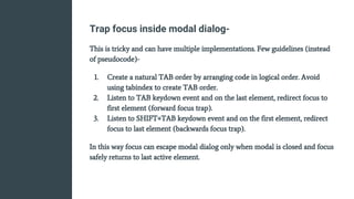Trap focus inside modal dialog-
This is tricky and can have multiple implementations. Few guidelines (instead
of pseudocode)-
1. Create a natural TAB order by arranging code in logical order. Avoid
using tabindex to create TAB order.
2. Listen to TAB keydown event and on the last element, redirect focus to
first element (forward focus trap).
3. Listen to SHIFT+TAB keydown event and on the first element, redirect
focus to last element (backwards focus trap).
In this way focus can escape modal dialog only when modal is closed and focus
safely returns to last active element.
 
