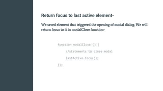 Return focus to last active element-
We saved element that triggered the opening of modal dialog. We will
return focus to it in modalClose function-
function modalClose () {
//statements to close modal
lastActive.focus();
});
 