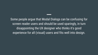Some people argue that Modal Dialogs can be confusing for
screen reader users and should be used sparingly, in turn
disappointing the UX designer who thinks it's good
experience for all (visual) users and fits well into design.
 