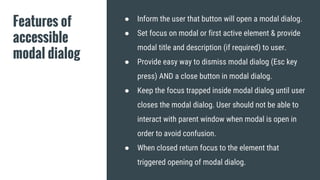 Features of
accessible
modal dialog
● Inform the user that button will open a modal dialog.
● Set focus on modal or first active element & provide
modal title and description (if required) to user.
● Provide easy way to dismiss modal dialog (Esc key
press) AND a close button in modal dialog.
● Keep the focus trapped inside modal dialog until user
closes the modal dialog. User should not be able to
interact with parent window when modal is open in
order to avoid confusion.
● When closed return focus to the element that
triggered opening of modal dialog.
 