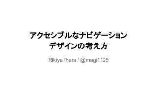 アクセシブルなナビゲーション
デザインの考え方
RIkiya Ihara / @magi1125
 
