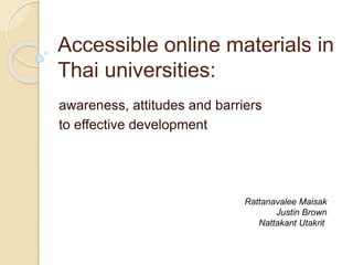 Accessible online materials in 
Thai universities: 
awareness, attitudes and barriers 
to effective development 
Rattanavalee Maisak 
Justin Brown 
Nattakant Utakrit 
 