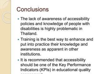 Conclusions 
 The lack of awareness of accessibility 
policies and knowledge of people with 
disabilities is highly problematic in 
Thailand. 
 Training is the best way to enhance and 
put into practice their knowledge and 
awareness as apparent in other 
institutions. 
 It is recommended that accessibility 
should be one of the Key Performance 
Indicators (KPIs) in educational quality 
assessment. 

