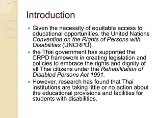Introduction 
 Given the necessity of equitable access to 
educational opportunities, the United Nations 
Convention on the Rights of Persons with 
Disabilities (UNCRPD). 
 the Thai government has supported the 
CRPD framework in creating legislation and 
policies to embrace the rights and dignity of 
all Thai citizens under the Rehabilitation of 
Disabled Persons Act 1991. 
 However, research has found that Thai 
institutions are taking little or no action about 
the educational provisions and facilities for 
students with disabilities. 
 