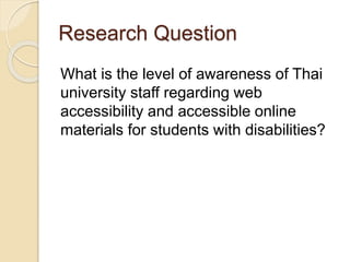 Research Question 
What is the level of awareness of Thai 
university staff regarding web 
accessibility and accessible online 
materials for students with disabilities? 
 