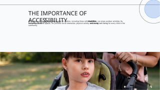 Accessibility in playgrounds ensures that all children, including those with disabilities, can enjoy outdoor activities. By
designing inclusive spaces, we promote social interaction, physical activity, and overall well-being for every child in the
community.
THE IMPORTANCE OF
ACCESSIBILITY
 