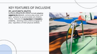 Inclusive playgrounds should include
adaptive equipment, sensory play areas, and
safe surfaces to accommodate all children.
These features encourage exploration and
creativity, allowing every child to engage in
play regardless of their physical abilities.
KEY FEATURES OF INCLUSIVE
PLAYGROUNDS
 