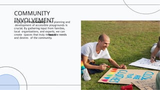 Engaging the community in the planning and
development of accessible playgrounds is
crucial. By gathering input from families,
local organizations, and experts, we can
create spaces that truly reﬂect the needs
and desires of the community.
COMMUNITY
INVOLVEMENT
 