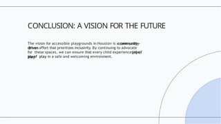 The vision for accessible playgrounds in Houston is a community-
driven e ort
ﬀ that prioritizes inclusivity. By continuing to advocate
for these spaces, we can ensure that every child experiences the
joy of play in a safe and welcoming environment.
CONCLUSION: A VISION FOR THE FUTURE
 
