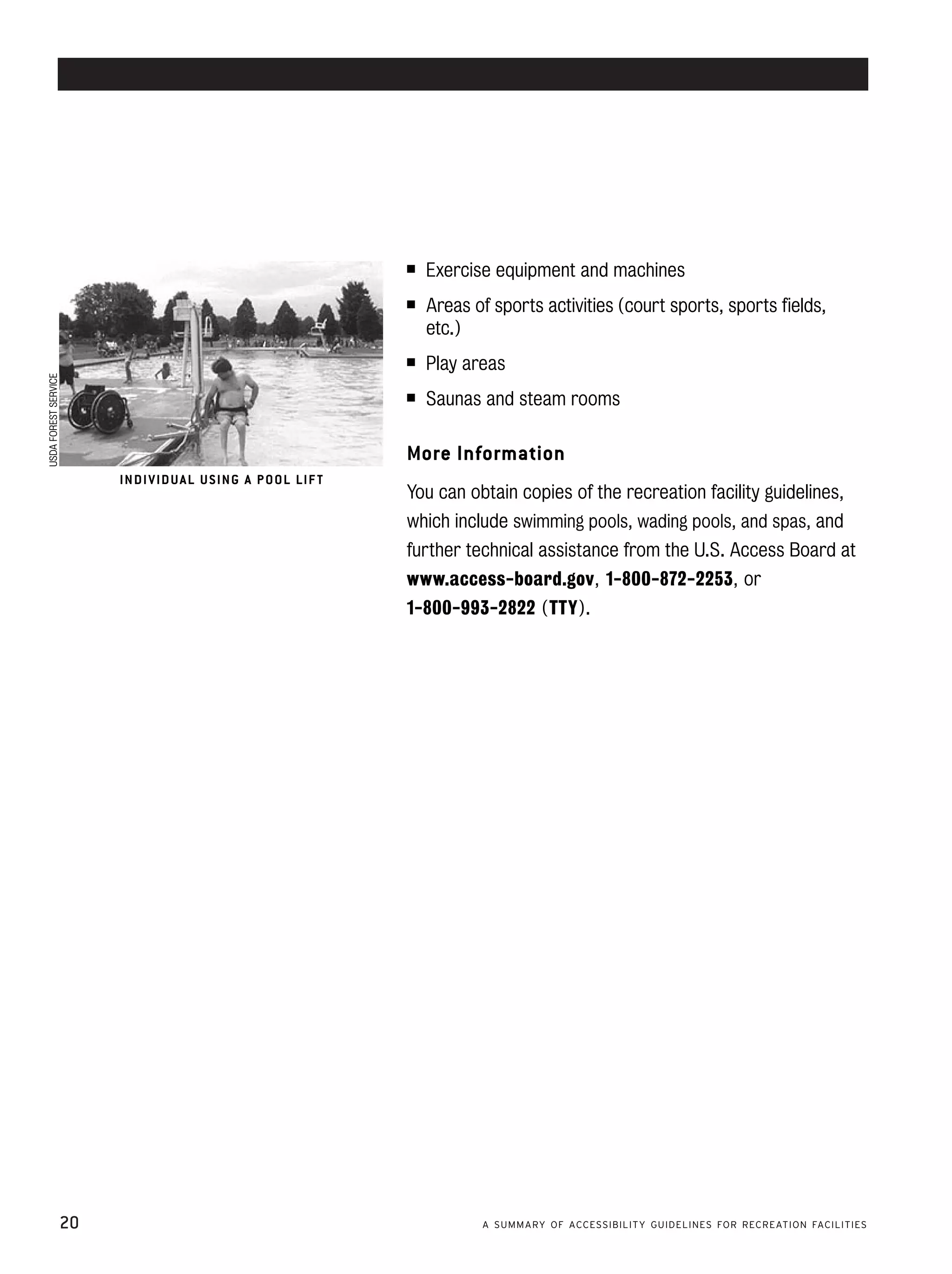 accessible swimming pools and spas




                                                                        ■    Exercise equipment and machines
                                                                        ■	   Areas of sports activities (court sports, sports fields,
                                                                             etc.)
                                                                        ■    Play areas
USDA FOREST SERVICE




                                                                        ■    Saunas and steam rooms

                                                                        More Information
                              IN DI V ID U A L U S ING A P O OL LIF T
                                                                        You can obtain copies of the recreation facility guidelines,
                                                                        which include swimming pools, wading pools, and spas, and
                                                                        further technical assistance from the U.S. Access Board at
                                                                        www.access-board.gov , 1-800-872-2253 , or
                                                                        1-800-993-2822 (TTY).




                      20                                                            A SUMMARY OF ACCESSIBILITY GUIDELINES FOR RECREATION FACILITIES
 