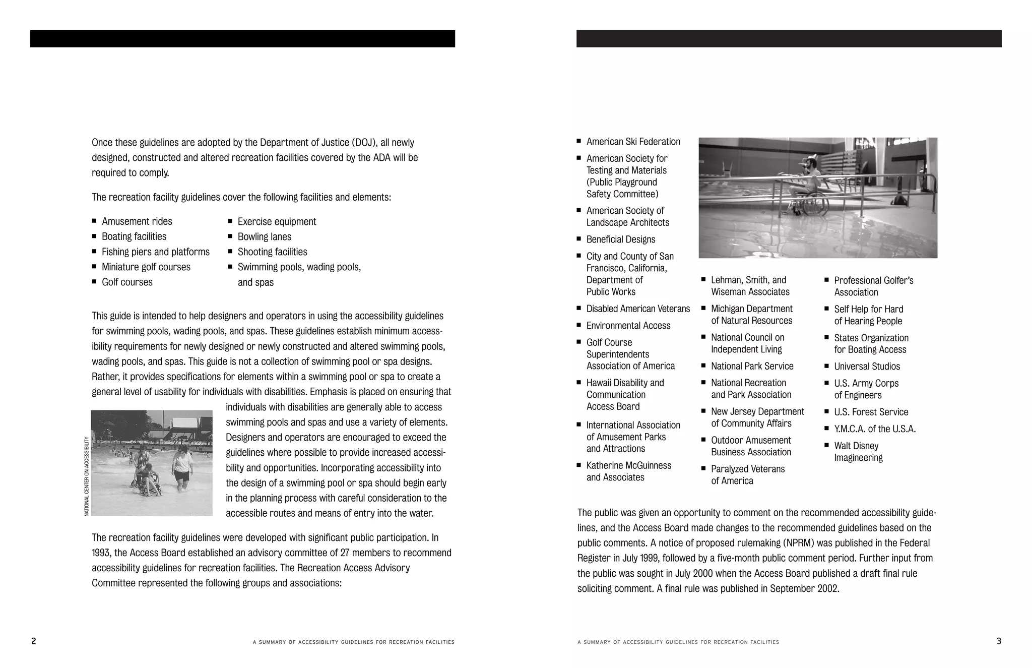 accessible swimming pools and spas                                                                                                                                                                                  accessible swimming pools and spas




                                             Once these guidelines are adopted by the Department of Justice (DOJ), all newly
                              ■    American Ski Federation
                                             designed, constructed and altered recreation facilities covered by the ADA will be
                           ■	   American Society for
                                             required to comply. 
                                                                                              Testing and Materials
                                                                                                                                                                (Public Playground
                                             The recreation facility guidelines cover the following facilities and elements:
                                   Safety Committee)
                                                                                                                                                           ■	   American Society of
                                             ■   Amusement rides                 ■   Exercise equipment
                                                        Landscape Architects
                                             ■   Boating facilities              ■   Bowling lanes
                                                        ■    Beneficial Designs
                                             ■   Fishing piers and platforms     ■   Shooting facilities
                                                  ■	   City and County of San
                                             ■   Miniature golf courses          ■   Swimming pools, wading pools, 
                                            Francisco, California,
                                             ■                                                                                                                  Department of                    ■	   Lehman, Smith, and        ■   Professional Golfer’s
                                                 Golf courses                        and spas

                                                                                                                                                                Public Works                          Wiseman Associates            Association
                                                                                                                                                           ■    Disabled American Veterans       ■	   Michigan Department       ■   Self Help for Hard
                                             This guide is intended to help designers and operators in using the accessibility guidelines
                                                            of Natural Resources
                                                                                                                                                           ■    Environmental Access                                                of Hearing People
                                             for swimming pools, wading pools, and spas. These guidelines establish minimum access­
                                                             ■	                             ■
                                                                                                                                                           ■	
                                                                                                                                                                                                      National Council on           States Organization
                                             ibility requirements for newly designed or newly constructed and altered swimming pools,
                          Golf Course
                                                                                                                                                                                                      Independent Living            for Boating Access
                                                                                                                                                                Superintendents
                                             wading pools, and spas. This guide is not a collection of swimming pool or spa designs.
                           Association of America           ■    National Park Service     ■   Universal Studios
                                             Rather, it provides specifications for elements within a swimming pool or spa to create a
                    ■	                                    ■	                             ■
                                                                                                                                                                Hawaii Disability and                 National Recreation           U.S. Army Corps
                                             general level of usability for individuals with disabilities. Emphasis is placed on ensuring that
                 Communication                         and Park Association          of Engineers
                                                                                 individuals with disabilities are generally able to access                     Access Board                     ■                              ■
                                                                                                                                                                                                      New Jersey Department         U.S. Forest Service
                                                                                 swimming pools and spas and use a variety of elements.                    ■	   International Association             of Community Affairs      ■   Y.M.C.A. of the U.S.A.
                                                                                 Designers and operators are encouraged to exceed the                           of Amusement Parks               ■
          NATIONAL CENTER ON ACCESSIBILITY




                                                                                                                                                                                                      Outdoor Amusement         ■
                                                                                                                                                                and Attractions                                                     Walt Disney
                                                                                 guidelines where possible to provide increased accessi­                                                              Business Association
                                                                                                                                                                                                                                    Imagineering
                                                                                                                                                           ■	   Katherine McGuinness
                                                                                 bility and opportunities. Incorporating accessibility into                                                      ■	   Paralyzed Veterans
                                                                                                                                                                and Associates                        of America
                                                                                 the design of a swimming pool or spa should begin early
                                                                                 in the planning process with careful consideration to the
                                                                                 accessible routes and means of entry into the water.                      The public was given an opportunity to comment on the recommended accessibility guide-
                                                                                                                                                           lines, and the Access Board made changes to the recommended guidelines based on the
                                             The recreation facility guidelines were developed with significant public participation. In
                                                                                                                                                           public comments. A notice of proposed rulemaking (NPRM) was published in the Federal
                                             1993, the Access Board established an advisory committee of 27 members to recommend
                                                                                                                                                           Register in July 1999, followed by a five-month public comment period. Further input from
                                             accessibility guidelines for recreation facilities. The Recreation Access Advisory
                                                                                                                                                           the public was sought in July 2000 when the Access Board published a draft final rule
                                             Committee represented the following groups and associations:
                                                                                                                                                           soliciting comment. A final rule was published in September 2002.




2                                                                                        A SUMMARY OF ACCESSIBILITY GUIDELINES FOR RECREATION FACILITIES   A SUMMARY OF ACCESSIBILITY GUIDELINES FOR RECREATION FACILITIES                                   3
 