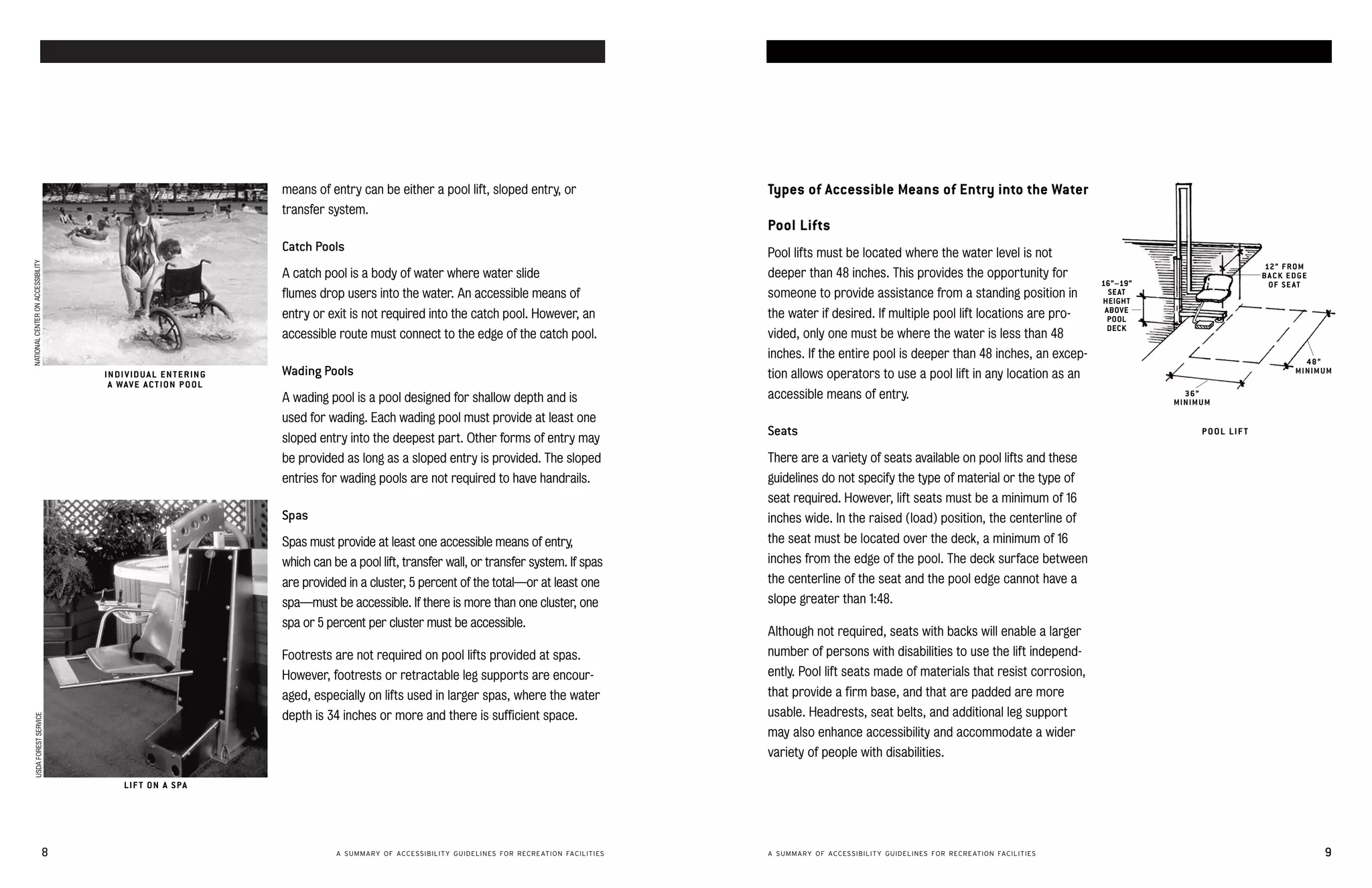 accessible swimming pools and spas                                                                                                                                              accessible swimming pools and spas




                                                                         means of entry can be either a pool lift, sloped entry, or                   Types of Accessible Means of Entry into the Water
                                                                         transfer system.
                                                                                                                                                      Pool Lifts
                                                                         Catch Pools                                                                  Pool lifts must be located where the water level is not
NATIONAL CENTER ON ACCESSIBILITY




                                                                                                                                                                                                                                                          12 ” F R O M
                                                                         A catch pool is a body of water where water slide                            deeper than 48 inches. This provides the opportunity for                                           BACK EDGE
                                                                                                                                                                                                                           16”–19”                         OF S E A T
                                                                         flumes drop users into the water. An accessible means of                     someone to provide assistance from a standing position in              SE AT
                                                                                                                                                                                                                           HEIGHT
                                                                                                                                                                                                                            ABOVE
                                                                         entry or exit is not required into the catch pool. However, an               the water if desired. If multiple pool lift locations are pro­        POOL
                                                                                                                                                                                                                            DECK
                                                                         accessible route must connect to the edge of the catch pool.                 vided, only one must be where the water is less than 48
                                                                                                                                                      inches. If the entire pool is deeper than 48 inches, an excep­                                                48”
                                        IN DI V ID U A L E N T E R ING   Wading Pools                                                                 tion allows operators to use a pool lift in any location as an                                              MINIMUM
                                         A WAV E A C T ION P O OL
                                                                         A wading pool is a pool designed for shallow depth and is                    accessible means of entry.                                                       36”
                                                                                                                                                                                                                                     MINIMUM
                                                                         used for wading. Each wading pool must provide at least one
                                                                         sloped entry into the deepest part. Other forms of entry may
                                                                                                                                                      Seats                                                                               P O OL LIF T

                                                                         be provided as long as a sloped entry is provided. The sloped                There are a variety of seats available on pool lifts and these
                                                                         entries for wading pools are not required to have handrails.                 guidelines do not specify the type of material or the type of
                                                                                                                                                      seat required. However, lift seats must be a minimum of 16
                                                                         Spas                                                                         inches wide. In the raised (load) position, the centerline of
                                                                         Spas must provide at least one accessible means of entry,                    the seat must be located over the deck, a minimum of 16
                                                                         which can be a pool lift, transfer wall, or transfer system. If spas         inches from the edge of the pool. The deck surface between
                                                                         are provided in a cluster, 5 percent of the total—or at least one            the centerline of the seat and the pool edge cannot have a
                                                                         spa—must be accessible. If there is more than one cluster, one               slope greater than 1:48.
                                                                         spa or 5 percent per cluster must be accessible.
                                                                                                                                                      Although not required, seats with backs will enable a larger
                                                                         Footrests are not required on pool lifts provided at spas.                   number of persons with disabilities to use the lift independ­
                                                                         However, footrests or retractable leg supports are encour­                   ently. Pool lift seats made of materials that resist corrosion,
                                                                         aged, especially on lifts used in larger spas, where the water               that provide a firm base, and that are padded are more
                                                                         depth is 34 inches or more and there is sufficient space.                    usable. Headrests, seat belts, and additional leg support
      USDA FOREST SERVICE




                                                                                                                                                      may also enhance accessibility and accommodate a wider
                                                                                                                                                      variety of people with disabilities.

                                             LIF T ON A S PA




                               8                                                    A SUMMARY OF ACCESSIBILITY GUIDELINES FOR RECREATION FACILITIES   A SUMMARY OF ACCESSIBILITY GUIDELINES FOR RECREATION FACILITIES                                                    9
 
