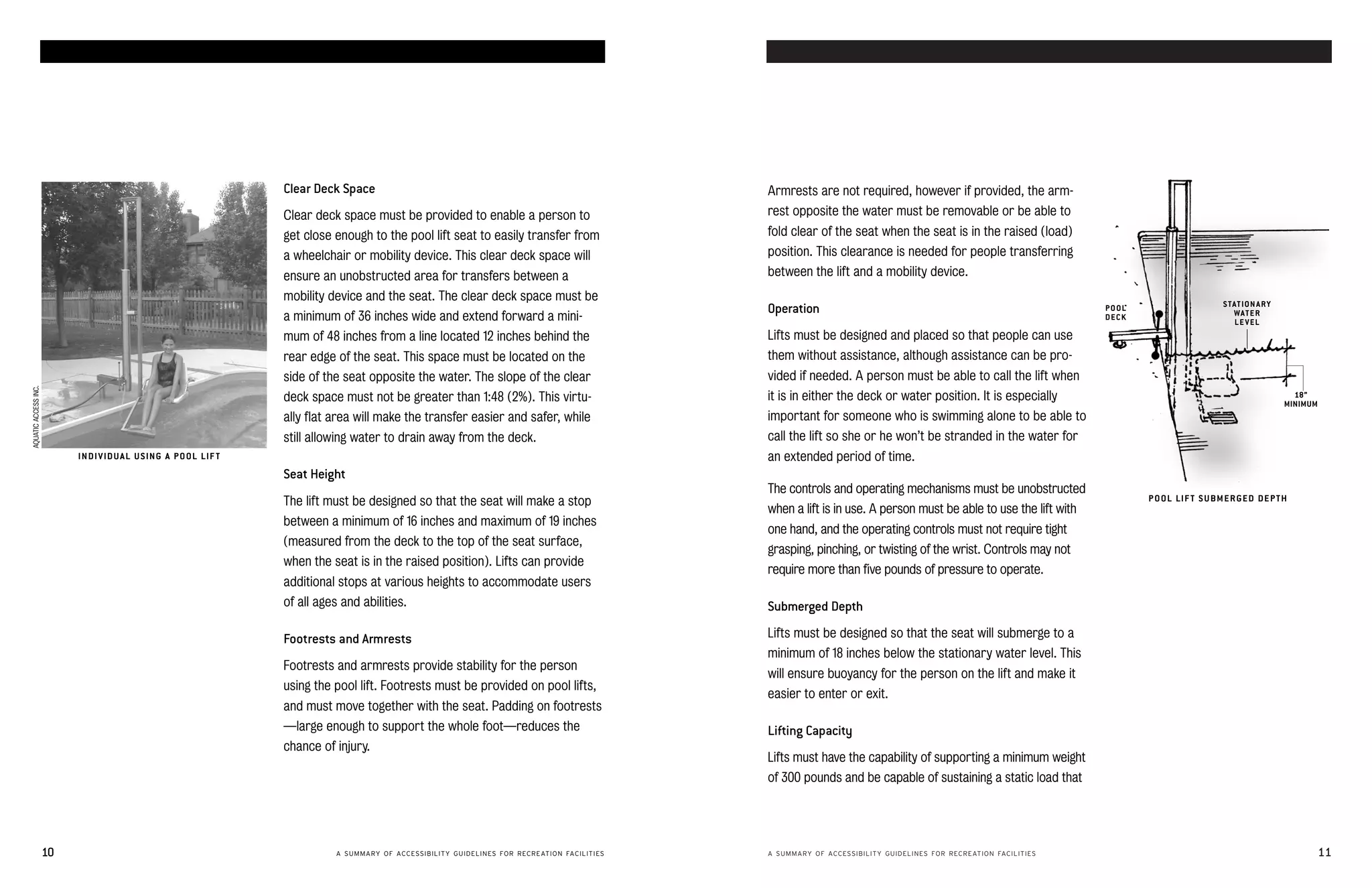 accessible swimming pools and spas                                                                                                                                                    accessible swimming pools and spas




                                                                       Clear Deck Space                                                             Armrests are not required, however if provided, the arm-
                                                                       Clear deck space must be provided to enable a person to                      rest opposite the water must be removable or be able to
                                                                       get close enough to the pool lift seat to easily transfer from               fold clear of the seat when the seat is in the raised (load)
                                                                       a wheelchair or mobility device. This clear deck space will                  position. This clearance is needed for people transferring
                                                                       ensure an unobstructed area for transfers between a                          between the lift and a mobility device.
                                                                       mobility device and the seat. The clear deck space must be
                                                                                                                                                                                                                                                    S TAT ION A R Y
                                                                                                                                                    Operation                                                             POOL
                                                                                                                                                                                                                                                       WAT E R
                                                                       a minimum of 36 inches wide and extend forward a mini-                                                                                             DECK
                                                                                                                                                                                                                                                       LEVEL
                                                                       mum of 48 inches from a line located 12 inches behind the                    Lifts must be designed and placed so that people can use
                                                                       rear edge of the seat. This space must be located on the                     them without assistance, although assistance can be pro­
                                                                       side of the seat opposite the water. The slope of the clear                  vided if needed. A person must be able to call the lift when
AQUATIC ACCESS INC.




                                                                       deck space must not be greater than 1:48 (2%). This virtu-                   it is in either the deck or water position. It is especially                                                        18”
                                                                                                                                                                                                                                                                      MINIMUM
                                                                       ally flat area will make the transfer easier and safer, while                important for someone who is swimming alone to be able to
                                                                       still allowing water to drain away from the deck.                            call the lift so she or he won’t be stranded in the water for
                             IN DI V ID U A L U S ING A P O OL LIF T                                                                                an extended period of time.
                                                                       Seat Height
                                                                                                                                                    The controls and operating mechanisms must be unobstructed
                                                                       The lift must be designed so that the seat will make a stop                                                                                               P O OL LIF T S U BM E R GE D DE P T H
                                                                                                                                                    when a lift is in use. A person must be able to use the lift with
                                                                       between a minimum of 16 inches and maximum of 19 inches
                                                                                                                                                    one hand, and the operating controls must not require tight
                                                                       (measured from the deck to the top of the seat surface,
                                                                                                                                                    grasping, pinching, or twisting of the wrist. Controls may not
                                                                       when the seat is in the raised position). Lifts can provide
                                                                                                                                                    require more than five pounds of pressure to operate.
                                                                       additional stops at various heights to accommodate users
                                                                       of all ages and abilities.                                                   Submerged Depth

                                                                       Footrests and Armrests                                                       Lifts must be designed so that the seat will submerge to a
                                                                                                                                                    minimum of 18 inches below the stationary water level. This
                                                                       Footrests and armrests provide stability for the person
                                                                                                                                                    will ensure buoyancy for the person on the lift and make it
                                                                       using the pool lift. Footrests must be provided on pool lifts,
                                                                                                                                                    easier to enter or exit.
                                                                       and must move together with the seat. Padding on footrests
                                                                       —large enough to support the whole foot—reduces the                          Lifting Capacity
                                                                       chance of injury.
                                                                                                                                                    Lifts must have the capability of supporting a minimum weight
                                                                                                                                                    of 300 pounds and be capable of sustaining a static load that




                      10                                                          A SUMMARY OF ACCESSIBILITY GUIDELINES FOR RECREATION FACILITIES   A SUMMARY OF ACCESSIBILITY GUIDELINES FOR RECREATION FACILITIES                                                             11
 