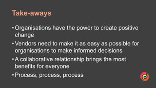 Take-aways
• Organisations have the power to create positive
change
• Vendors need to make it as easy as possible for
organisations to make informed decisions
• A collaborative relationship brings the most
benefits for everyone
• Process, process, process
 