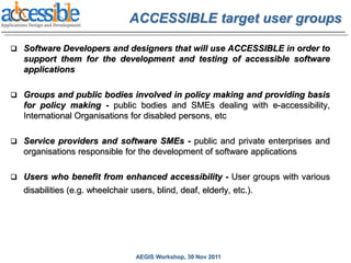 ACCESSIBLE target user groups

 Software Developers and designers that will use ACCESSIBLE in order to
   support them for the development and testing of accessible software
   applications

 Groups and public bodies involved in policy making and providing basis
   for policy making - public bodies and SMEs dealing with e-accessibility,
   International Organisations for disabled persons, etc

 Service providers and software SMEs - public and private enterprises and
   organisations responsible for the development of software applications

 Users who benefit from enhanced accessibility - User groups with various
   disabilities (e.g. wheelchair users, blind, deaf, elderly, etc.).




                                  AEGIS Workshop, 30 Nov 2011
 