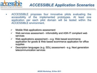 ACCESSIBLE Application Scenarios

   ACCESSIBLE proposes four innovative pilots evaluating the
    accessibility of the implemented prototypes. At least one
    application per each pilot domain will be tested within the
    ACCESSIBLE environment.

       Mobile Web applications assessment
       Web services assessment - infomobility and ASK-IT compliant web
        services
       Web applications assessment – e.g. Web based ecommerce
        application for goods & Web based ecommerce application for office
        supplies
       Description languages (e.g. SDL) assessment - e.g. Next generation
        telecommunication services




                           AEGIS Workshop, 30 Nov 2011
 