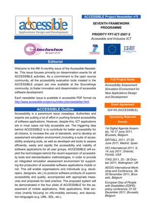 ACCESSIBLE Project Newsletter nº5

                                                                 SEVENTH FRAMEWORK
                                                                     PROGRAMME

                                                               PRIORITY FP7-ICT-2007-2
                                                               Accessible and Inclusive ICT




                           Editorial
Welcome to the fifth 6-monthly issue of the Accessible Newslet-
ter. This issue focuses primarily on dissemination events for all
ACCESSIBLE activities. As a commitment to the open source
community, all the accessibility evaluation tools created in the            Full Project Name
ACCESSIBLE project are now available at the Sourceforge                 Accessibility Assessment
community, to foster innovation and dissemination of accessible         Simulation Environment for
software development.                                                   New Applications Design
Each newsletter issue is available in accessible PDF format via         and Development
http://www.accessible-project.eu/index.php/newsletter.html.
                                                                            Grant Agreement
                  ACCESSIBLE Outline                                      224145 (ACCESSIBLE)
Accessibility is a paramount issue nowadays. Authorities and
experts are putting a lot of effort in pushing forward accessibility       Upcoming Relevant
of software applications. However, despite this, ICT applications                 Events
are in most cases not fully accessible yet. The triggering idea
behind ACCESSIBLE is to contribute for better accessibility for         1st Digital Agenda Assem-
                                                                        bly, 16-17 June 2011,
all citizens, to increase the use of standards, and to develop an
                                                                        Brussels, Belgium
assessment simulation environment (including a suite of acces-
                                                                        DRT4ALL 2011, 27-29
sibility analysing tools, as well as developer-aid tools) to assess
                                                                        June 2011, Madrid, Spain
efficiently, easily and rapidly the accessibility and viability of
software applications for all user groups. ACCESSIBLE will ex-          HCI International 2011, 9-
                                                                        14 July 2011, Orlando,
ploit the technologies behind the recent expansion of accessibil-       Florida, USA
ity tools and standardisation methodologies, in order to provide
                                                                        ITAG 2011, 25 - 26 Octo-
an integrated simulation assessment environment for support-
                                                                        ber 2011, Nottingham, UK
ing the production of accessible software applications mobile or
                                                                        AEGIS International Work-
not. This will enable organisations and individuals (e.g. devel-
                                                                        shop and Conference, 28-
opers, designers, etc.) to produce software products of superior        30 November 2011, Brus-
accessibility and quality, accompanied with appropriate meas-           sels, Belgium
ures and proposals for best practice. The proposed system will          European Day of People
be demonstrated in the four pilots of ACCESSIBLE for the as-            with Disabilities (EDPD)
sessment of mobile applications, Web applications, Web ser-             policy conference, 01-02
vices (mainly focusing on info-mobility services), and descrip-         December 2011, Brussels,
tion languages (e.g. UML, SDL, etc.).                                   Belgium
 