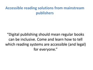 “Digital publishing should mean regular books
can be inclusive. Come and learn how to tell
which reading systems are accessible (and legal)
for everyone.”
Accessible reading solutions from mainstream
publishers
 