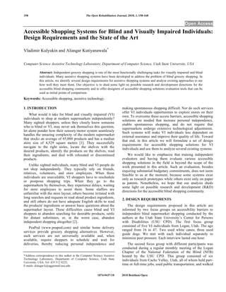 158                                              The Open Rehabilitation Journal, 2010, 3, 158-168

                                                                                                                         Open Access
Accessible Shopping Systems for Blind and Visually Impaired Individuals:
Design Requirements and the State of the Art

Vladimir Kulyukin and Aliasgar Kutiyanawala*

Computer Science Assistive Technology Laboratory, Department of Computer Science, Utah State University, USA

            Abstract: Independent grocery shopping is one of the most functionally challenging tasks for visually impaired and blind
            individuals. Many assistive shopping systems have been developed to address the problem of blind grocery shopping. In
            this article, we identify several design requirements for assistive shopping systems and analyze existing approaches to see
            how well they meet them. Our objective is to shed some light on possible research and development directions for the
            accessible blind shopping community and to offer designers of accessible shopping solutions evaluation tools that can be
            used as initial points of comparison.
Keywords: Accessible shopping, assistive technology.

1. INTRODUCTION                                                              making spontaneous shopping difficult. Nor do such services
                                                                             offer VI individuals opportunities to explore stores on their
    What would it take for blind and visually impaired (VI)
                                                                             own. To overcome these access barriers, accessible shopping
individuals to shop at modern supermarkets independently?
                                                                             solutions are needed that increase personal independence,
Many sighted shoppers, unless they closely know someone
                                                                             enable spontaneous shopping, and do not require that
who is blind or VI, may never ask themselves this question,
                                                                             supermarkets undergo extensive technological adjustments.
let alone ponder how their sensory-motor system seamlessly                   Such systems will make VI individuals less dependent on
handles the amazing complexity of the modern supermarket
                                                                             external assistance and improve their quality of life. Toward
that stocks an average of 45,000 products and has a median
                                                                             that end, in this article we will formulate a set of design
store size of 4,529 square meters [1]. They successfully
                                                                             requirements for accessible shopping solutions for VI
navigate to the right aisles, locate the shelves with the
                                                                             individuals and use them to analyze several existing systems.
desired products, identify the products on the shelves, read
their ingredients, and deal with relocated or discontinued                       We would like to emphasize that training independent
products.                                                                    evaluators and having them evaluate various accessible
                                                                             shopping solutions in the field is beyond the scope of the
    Unlike sighted individuals, many blind and VI people do
                                                                             work presented in this article. Such an evaluation, besides
not shop independently. They typically rely on friends,
                                                                             requiring substantial budgetary commitments, does not seem
relatives, volunteers, and store employees. When these
                                                                             feasible to us at the moment, because some systems exist
individuals are unavailable, VI shoppers have to reschedule                  only as research prototypes while others exist only on paper
or postpone shopping trips. When they go to the
                                                                             as patents. Nonetheless, we hope that our analysis sheds
supermarkets by themselves, they experience delays, waiting
                                                                             some light on possible research and development (R&D)
for store employees to assist them. Some staffers are
                                                                             directions for the accessible blind shopping community.
unfamiliar with the store layout, others become irritated with
long searches and requests to read aloud product ingredients,
                                                                             2. DESIGN REQUIREMENTS
and still others do not have adequate English skills to read
the products' ingredients or answer basic questions about the                    The design requirements proposed in this article are
supermarket layout. These difficulties cause blind and VI                    informed by two focus groups on accessibility barriers to
shoppers to abandon searching for desirable products, settle                 independent blind supermarket shopping conducted by the
for distant substitutes, or, in the worst case, abandon                      authors at the Utah State University’s Center for Persons
independent shopping altogether [2].                                         with Disabilities (USU CPD). The first focus group
    PeaPod (www.peapod.com) and similar home delivery                        consisted of five VI individuals from Logan, Utah. The age
                                                                             ranged from 16 to 47. Two used white canes; three used
services provide grocery shopping alternatives. However,
                                                                             guide dogs. We met with each individual separately to
such services are not universally available and, when
                                                                             minimize peer pressure. Each interview lasted one hour.
available, require shoppers to schedule and wait for
deliveries, thereby reducing personal independence and                           The second focus group with different participants was
                                                                             conducted during a regular monthly meeting of the Logan
                                                                             Chapter of the National Federation of the Blind (NFB)
*Address correspondence to this author at the Computer Science Assistive     hosted by the USU CPD. This group consisted of six
Technology Laboratory, Department of Computer Science, Utah State            individuals from Cache Valley, Utah, all of whom held part-
University, USA; Tel: 435 512 0225;
E-mails: aliasgar.k@aggiemail.usu.edu                                        time or full-time jobs, used public transportation, and walked

                                                          1874-9437/10       2010 Bentham Open
 