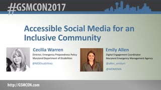 Accessible Social Media for an
Inclusive Community
Cecilia Warren
Director, Emergency Preparedness Policy
Maryland Department of Disabilities
@MDDisabilities
Emily Allen
Digital Engagement Coordinator
Maryland Emergency Management Agency
@allen_emilym
@MDMEMA
 