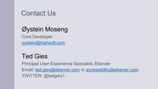 Contact Us
Øystein Moseng
Core Developer
oystein@highsoft.com
Ted Gies
Principal User Experience Specialist, Elsevier
Email: ted.gies@elsevier.com or accessibility@elsevier.com
TWITTER: @tedgies1
 