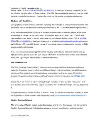 University of Dayton Fall 2015 - Page 11
Please contact OLR at 937-229-2066 (TTY 937-229-2059 for deaf/hard of hearing individuals) or visit
the office on the ground floor of Roesch Library (LTC 023) if you would like to talk about how you could
become a more effective learner. You can also check out the website: go.udayton.edu/learning.
Students with Disabilities
(Every syllabus should contain a statement explaining the availability of arrangements for students with
disabilities. Here is the statement currently recommended by the LTC’s Office of Learning Resources.)
If you anticipate or experience physical or academic barriers based on disability, please let me know
immediately so that we can discuss options. You are also welcome to contact the LTC's Office of
Learning Resources (OLR) to discuss reasonable accommodations. Please contact OLR at 937-229-
2066 (TTY 937-229-2059 for deaf/hard of hearing), by email at disabilityservices@udayton.edu or stop
by OLR in the LTC, room 023 Roesch Library. If you have an Accommodation Letter provided by OLR,
please contact me to discuss.
If you need assistance accessing print material including textbooks and electronic material such as
PDF documents, please review the OLR website information about alternative formats under Disability
Resources. (go.udayton.edu/disability --> Alternative Formats)
The Knowledge Hub
The Write Place and Roesch Library's reference services have united in a newly renovated space
called the Knowledge Hub on the first floor of Roesch Library. In the Knowledge Hub, all UD students
can receive free research and writing assistance on any assignment, at any stage of the writing
process. No appointments are necessary (though you're welcome to make one; call 937-229-4270).
Drop-in hours are 10 a.m. to 8 p.m. Monday through Thursday; 10 a.m. to 2 p.m. Friday; and 4 to 8
p.m. Sundays. Research and writing support services for the Fall 2015 term begin Tuesday, September
8.
For more information, visit the first floor of Roesch Library. For details about services provided by either
the Write Place or Roesch Library, see the Get Help page: https://www.udayton.edu/libraries/help.php.
Student Success Network
The University of Dayton makes student success a priority. For this reason, I will be using the
Student Success Network (SSN) in this course as an early identification and intervention
LTC: Accessible Syllabus 1.3
 