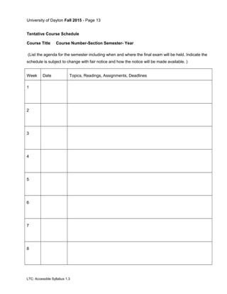 University of Dayton Fall 2015 - Page 13
Tentative Course Schedule
Course Title Course Number-Section Semester- Year
(List the agenda for the semester including when and where the final exam will be held. Indicate the
schedule is subject to change with fair notice and how the notice will be made available. )
Week Date Topics, Readings, Assignments, Deadlines
1
2
3
4
5
6
7
8
LTC: Accessible Syllabus 1.3
 