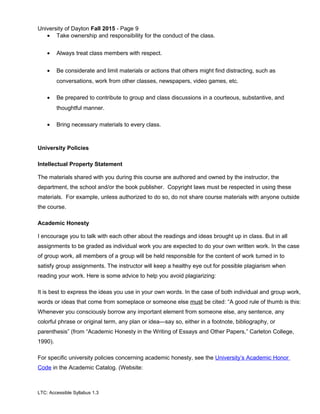 University of Dayton Fall 2015 - Page 9
• Take ownership and responsibility for the conduct of the class.
• Always treat class members with respect.
• Be considerate and limit materials or actions that others might find distracting, such as
conversations, work from other classes, newspapers, video games, etc.
• Be prepared to contribute to group and class discussions in a courteous, substantive, and
thoughtful manner.
• Bring necessary materials to every class.
University Policies
Intellectual Property Statement
The materials shared with you during this course are authored and owned by the instructor, the
department, the school and/or the book publisher. Copyright laws must be respected in using these
materials. For example, unless authorized to do so, do not share course materials with anyone outside
the course.
Academic Honesty
I encourage you to talk with each other about the readings and ideas brought up in class. But in all
assignments to be graded as individual work you are expected to do your own written work. In the case
of group work, all members of a group will be held responsible for the content of work turned in to
satisfy group assignments. The instructor will keep a healthy eye out for possible plagiarism when
reading your work. Here is some advice to help you avoid plagiarizing:
It is best to express the ideas you use in your own words. In the case of both individual and group work,
words or ideas that come from someplace or someone else must be cited: “A good rule of thumb is this:
Whenever you consciously borrow any important element from someone else, any sentence, any
colorful phrase or original term, any plan or idea—say so, either in a footnote, bibliography, or
parenthesis” (from “Academic Honesty in the Writing of Essays and Other Papers,” Carleton College,
1990).
For specific university policies concerning academic honesty, see the University’s Academic Honor
Code in the Academic Catalog. (Website:
LTC: Accessible Syllabus 1.3
 