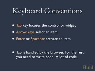 Keyboard Conventions
• Tab key focuses the control or widget
• Arrow keys select an item
• Enter or Spacebar activate an item

• Tab is handled by the browser. For the rest,
  you need to write code. A lot of code.
 