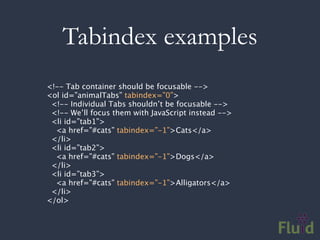Tabindex examples
<!-- Tab container should be focusable -->
<ol id=”animalTabs” tabindex=”0”>
 <!-- Individual Tabs shouldn’t be focusable -->
 <!-- We’ll focus them with JavaScript instead -->
 <li id=”tab1”>
  <a href=”#cats” tabindex=”-1”>Cats</a>
 </li>
 <li id=”tab2”>
  <a href=”#cats” tabindex=”-1”>Dogs</a>
 </li>
 <li id=”tab3”>
  <a href=”#cats” tabindex=”-1”>Alligators</a>
 </li>
</ol>
 