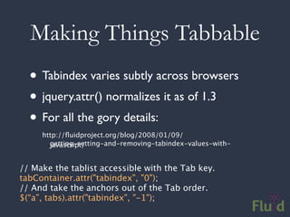 Making Things Tabbable
  • Tabindex varies subtly across browsers
  • jquery.attr() normalizes it as of 1.3
  • For all the gory details:
     http://ﬂuidproject.org/blog/2008/01/09/
       getting-setting-and-removing-tabindex-values-with-
       javascript/


// Make the tablist accessible with the Tab key.
tabContainer.attr("tabindex", "0");
// And take the anchors out of the Tab order.
$(“a”, tabs).attr("tabindex", "-1");
 