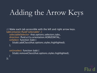 Adding the Arrow Keys
// Make each tab accessible with the left and right arrow keys.
tabContainer.ﬂuid("selectable", {
   selectableSelector: that.options.selectors.tabs,
   direction: ﬂuid.a11y.orientation.HORIZONTAL,
   onSelect: function (tab) {
      $(tab).addClass(that.options.styles.highlighted);
   },

      onUnselect: function (tab) {
        $(tab).removeClass(that.options.styles.highlighted);
      }
});
 