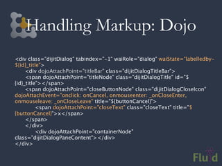 Handling Markup: Dojo
<div class="dijitDialog" tabindex="-1" waiRole="dialog" waiState="labelledby-
${id}_title">

    <div dojoAttachPoint="titleBar" class="dijitDialogTitleBar">

    <span dojoAttachPoint="titleNode" class="dijitDialogTitle" id="$
{id}_title"></span>

    <span dojoAttachPoint="closeButtonNode" class="dijitDialogCloseIcon"
dojoAttachEvent="onclick: onCancel, onmouseenter: _onCloseEnter,
onmouseleave: _onCloseLeave" title="${buttonCancel}">

    
    <span dojoAttachPoint="closeText" class="closeText" title="$
{buttonCancel}">x</span>

    </span>

    </div>

    
    <div dojoAttachPoint="containerNode"
class="dijitDialogPaneContent"></div>
</div>
 