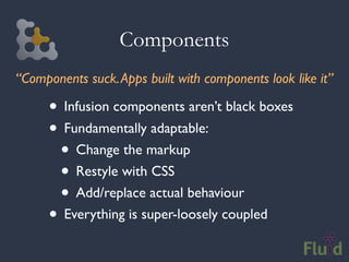 Components
“Components suck. Apps built with components look like it”

      • Infusion components aren’t black boxes
      • Fundamentally adaptable:
       • Change the markup
       • Restyle with CSS
       • Add/replace actual behaviour
      • Everything is super-loosely coupled
 