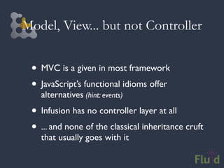 Model, View... but not Controller


 • MVC is a given in most framework
 • JavaScript’s functional idioms offer
   alternatives (hint: events)
 • Infusion has no controller layer at all
 • ... and none of the classical inheritance cruft
   that usually goes with it
 