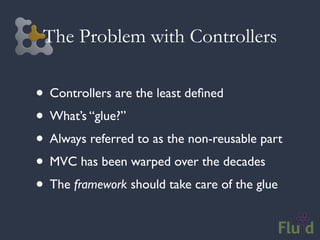 The Problem with Controllers

• Controllers are the least deﬁned
• What’s “glue?”
• Always referred to as the non-reusable part
• MVC has been warped over the decades
• The framework should take care of the glue
 