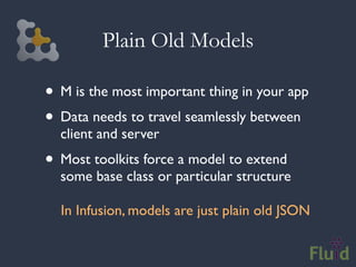 Plain Old Models

• M is the most important thing in your app
• Data needs to travel seamlessly between
  client and server
• Most toolkits force a model to extend
  some base class or particular structure

  In Infusion, models are just plain old JSON
 