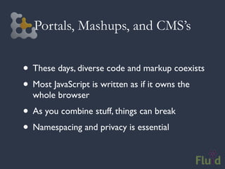 Portals, Mashups, and CMS’s


• These days, diverse code and markup coexists
• Most JavaScript is written as if it owns the
  whole browser
• As you combine stuff, things can break
• Namespacing and privacy is essential
 