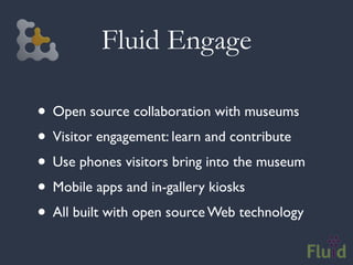 Fluid Engage

• Open source collaboration with museums
• Visitor engagement: learn and contribute
• Use phones visitors bring into the museum
• Mobile apps and in-gallery kiosks
• All built with open source Web technology
 