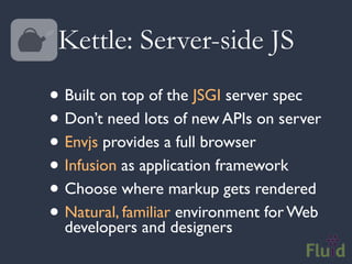 Kettle: Server-side JS
• Built on top of the JSGI server spec
• Don’t need lots of new APIs on server
• Envjs provides a full browser
• Infusion as application framework
• Choose where markup gets rendered
• Natural, familiardesigners for Web
  developers and
                    environment
 