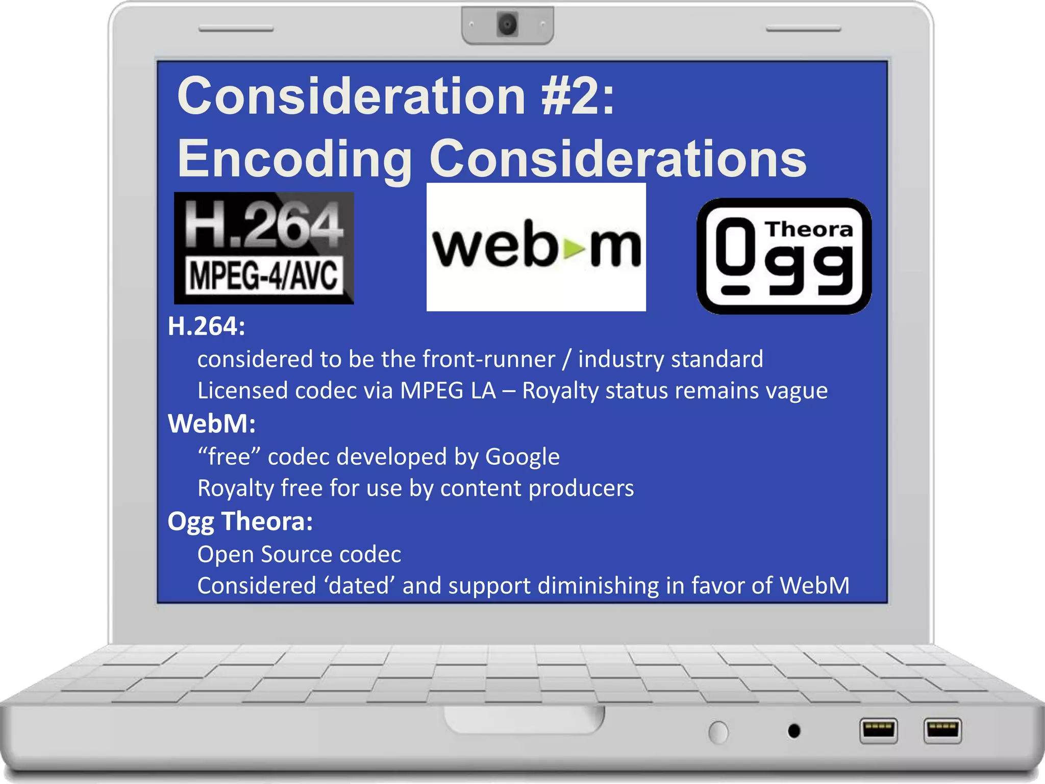 Consideration #2:
Encoding Considerations
H.264:
considered to be the front-runner / industry standard
Licensed codec via MPEG LA – Royalty status remains vague
WebM:
“free” codec developed by Google
Royalty free for use by content producers
Ogg Theora:
Open Source codec
Considered ‘dated’ and support diminishing in favor of WebM
 