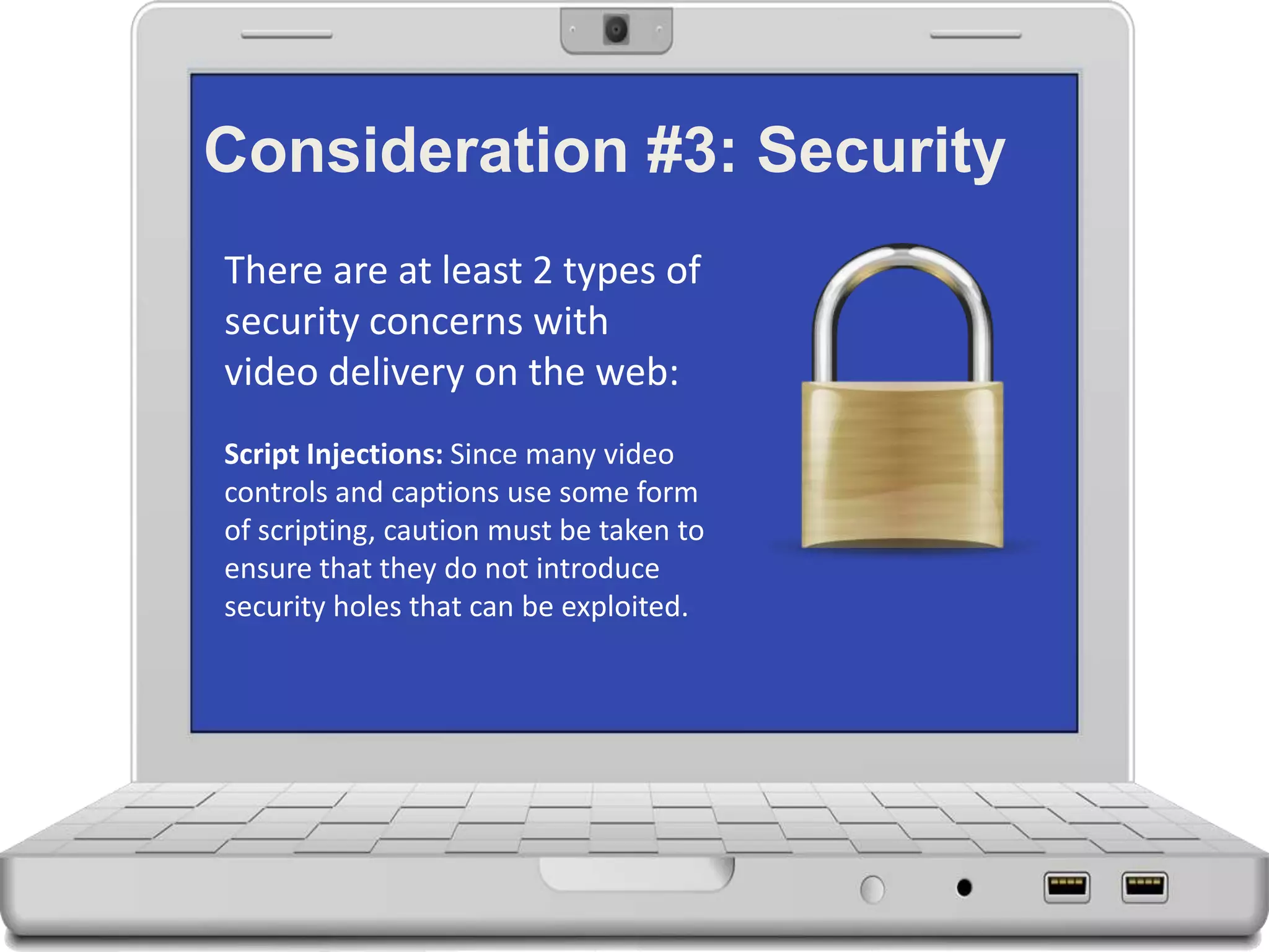 Consideration #3: Security
There are at least 2 types of
security concerns with
video delivery on the web:
Script Injections: Since many video
controls and captions use some form
of scripting, caution must be taken to
ensure that they do not introduce
security holes that can be exploited.
 